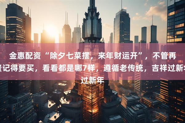金惠配资 “除夕七菜摆，来年财运开”，不管再贵记得要买，看看都是哪7样，遵循老传统，吉祥过新年