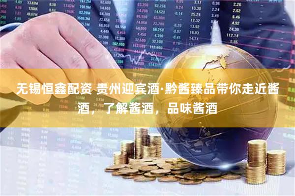 无锡恒鑫配资 贵州迎宾酒·黔酱臻品带你走近酱酒，了解酱酒，品味酱酒
