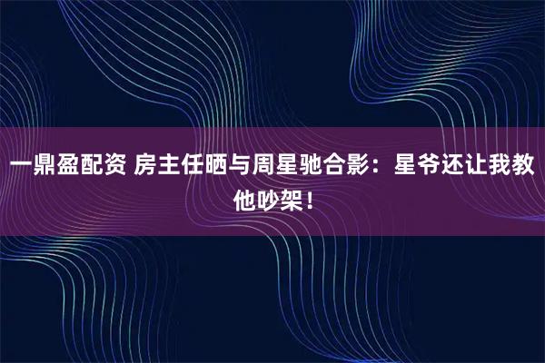 一鼎盈配资 房主任晒与周星驰合影：星爷还让我教他吵架！