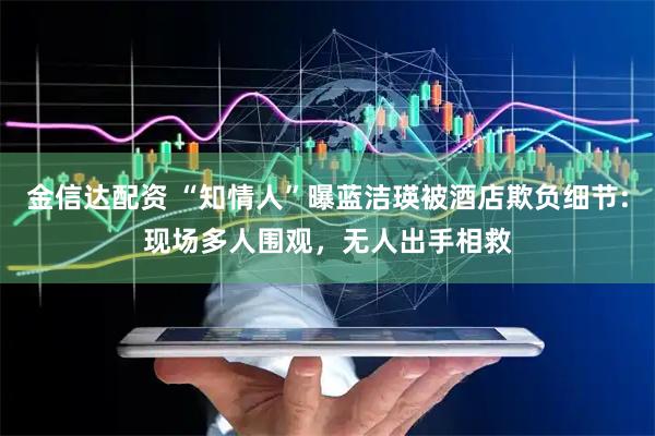 金信达配资 “知情人”曝蓝洁瑛被酒店欺负细节:现场多人围观，无人出手相救