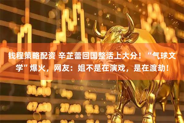 钱程策略配资 辛芷蕾回国整活上大分！“气球文学”爆火，网友：姐不是在演戏，是在渡劫！