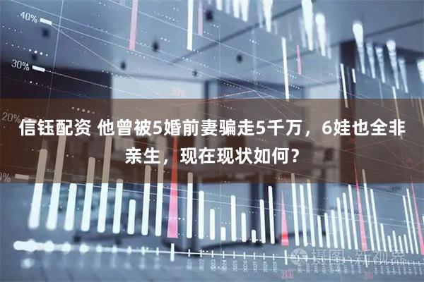 信钰配资 他曾被5婚前妻骗走5千万，6娃也全非亲生，现在现状如何？