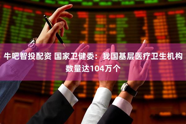 牛吧智投配资 国家卫健委：我国基层医疗卫生机构数量达104万个