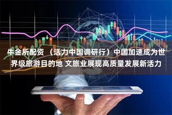 牛金所配资 （活力中国调研行）中国加速成为世界级旅游目的地 文旅业展现高质量发展新活力