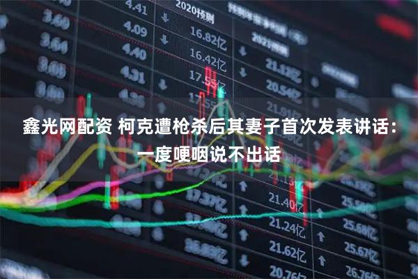 鑫光网配资 柯克遭枪杀后其妻子首次发表讲话：一度哽咽说不出话