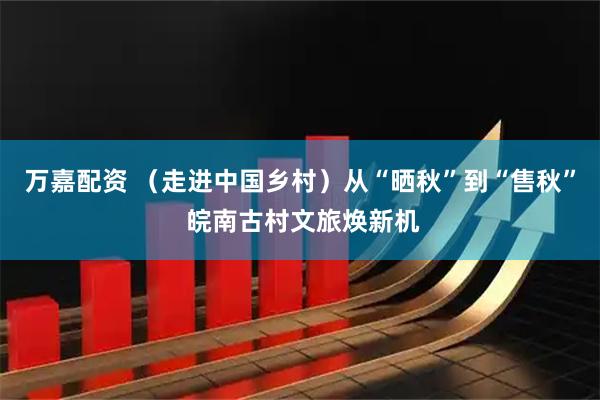 万嘉配资 （走进中国乡村）从“晒秋”到“售秋” 皖南古村文旅焕新机