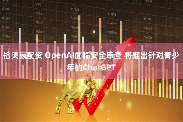 拾贝赢配资 OpenAI面临安全审查 将推出针对青少年的ChatGPT