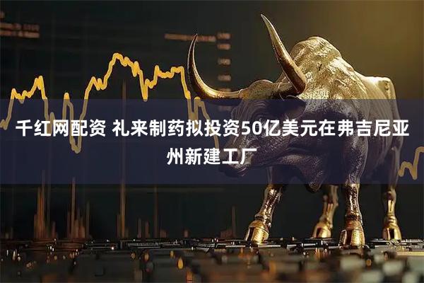 千红网配资 礼来制药拟投资50亿美元在弗吉尼亚州新建工厂