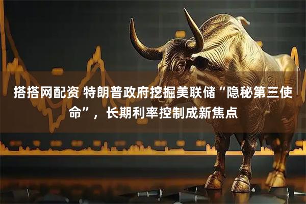 搭搭网配资 特朗普政府挖掘美联储“隐秘第三使命”，长期利率控制成新焦点