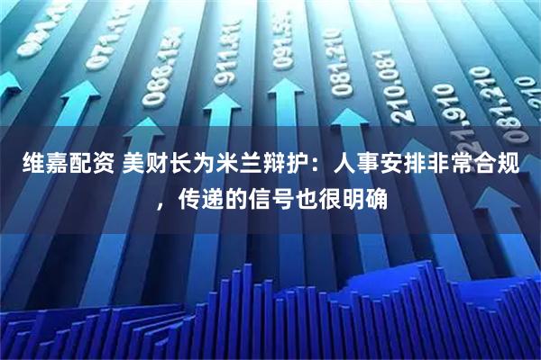 维嘉配资 美财长为米兰辩护：人事安排非常合规，传递的信号也很明确