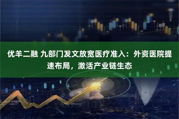 优羊二融 九部门发文放宽医疗准入：外资医院提速布局，激活产业链生态