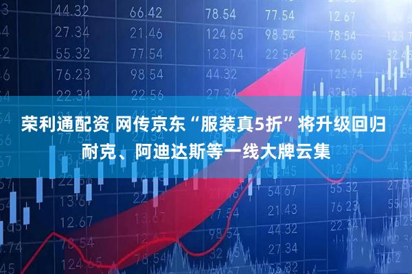 荣利通配资 网传京东“服装真5折”将升级回归 耐克、阿迪达斯等一线大牌云集