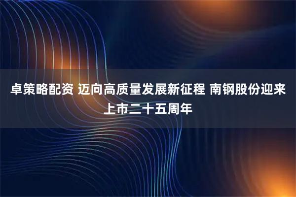卓策略配资 迈向高质量发展新征程 南钢股份迎来上市二十五周年