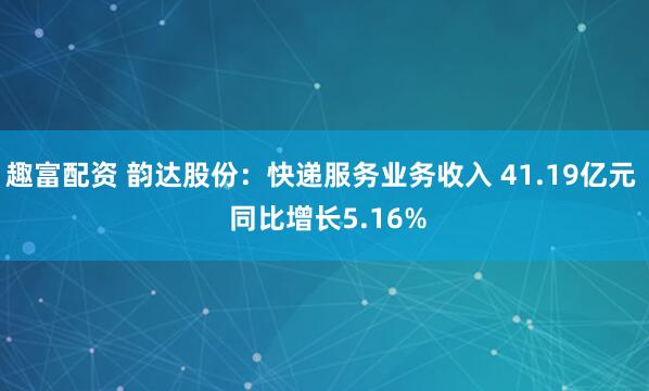 趣富配资 韵达股份：快递服务业务收入 41.19亿元  同比增长5.16%
