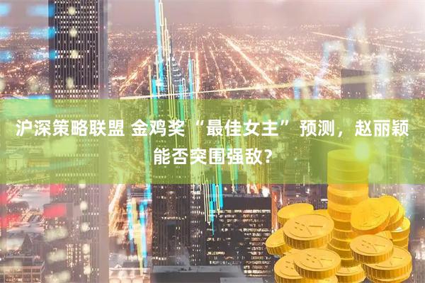 沪深策略联盟 金鸡奖 “最佳女主” 预测，赵丽颖能否突围强敌？