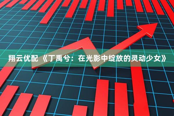 翔云优配 《丁禹兮：在光影中绽放的灵动少女》