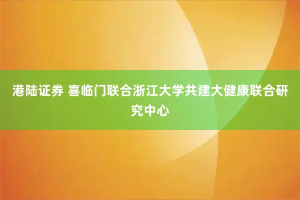 港陆证券 喜临门联合浙江大学共建大健康联合研究中心