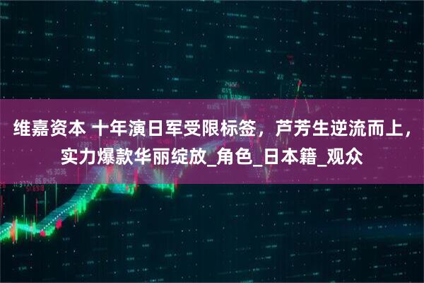 维嘉资本 十年演日军受限标签，芦芳生逆流而上，实力爆款华丽绽放_角色_日本籍_观众