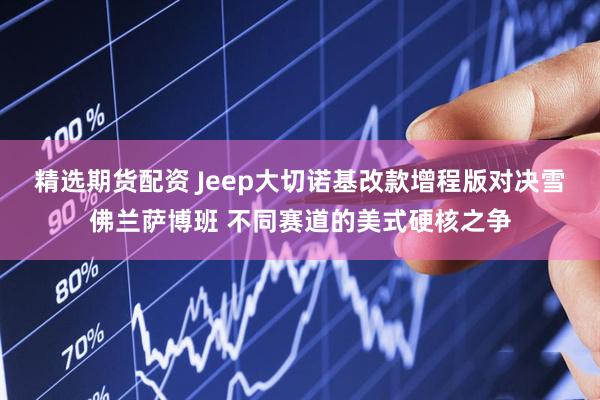 精选期货配资 Jeep大切诺基改款增程版对决雪佛兰萨博班 不同赛道的美式硬核之争