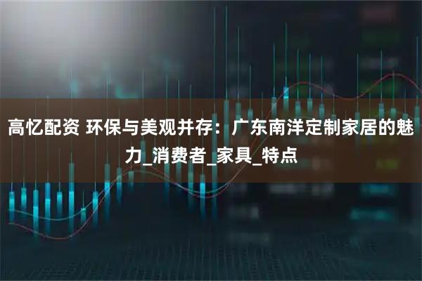 高忆配资 环保与美观并存：广东南洋定制家居的魅力_消费者_家具_特点