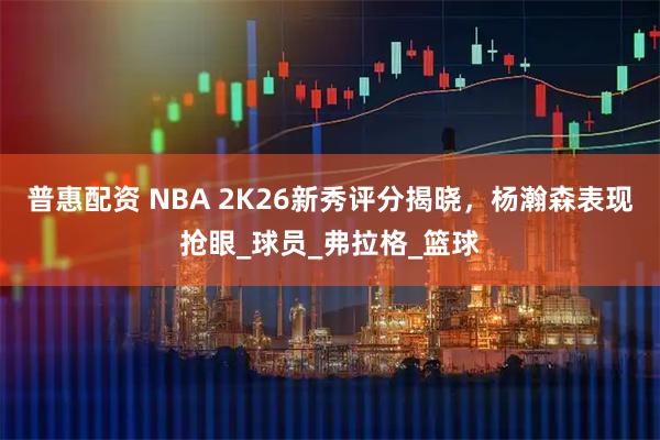 普惠配资 NBA 2K26新秀评分揭晓，杨瀚森表现抢眼_球员_弗拉格_篮球