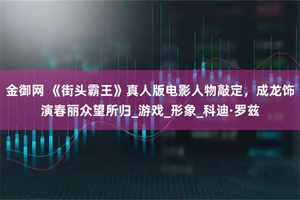 金御网 《街头霸王》真人版电影人物敲定，成龙饰演春丽众望所归_游戏_形象_科迪·罗兹