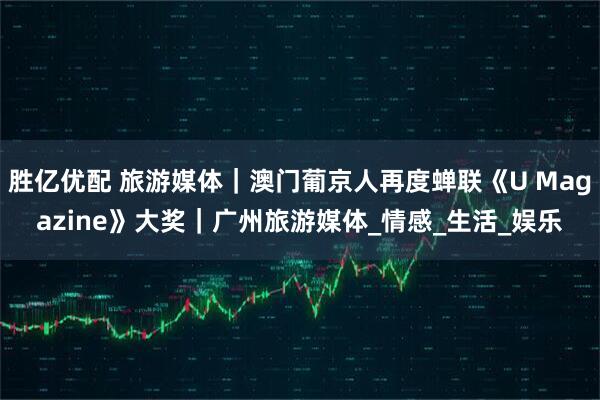 胜亿优配 旅游媒体｜澳门葡京人再度蝉联《U Magazine》大奖｜广州旅游媒体_情感_生活_娱乐