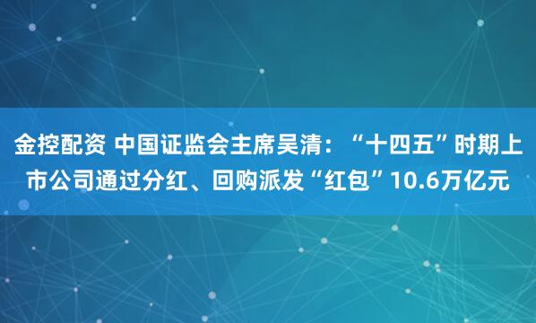 金控配资 中国证监会主席吴清：“十四五”时期上市公司通过分红、回购派发“红包”10.6万亿元