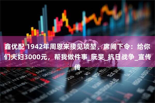 鑫优配 1942年周恩来接见项堃，席间下令：给你们夫妇3000元，帮我做件事_阮斐_抗日战争_宣传