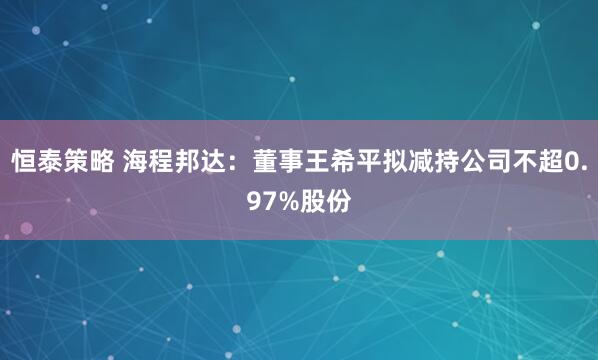 恒泰策略 海程邦达：董事王希平拟减持公司不超0.97%股份