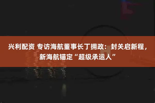 兴利配资 专访海航董事长丁拥政：封关启新程，新海航锚定“超级承运人”