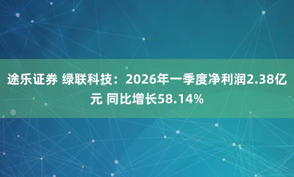 途乐证券 绿联科技：2026年一季度净利润2.38亿元 同比增长58.14%