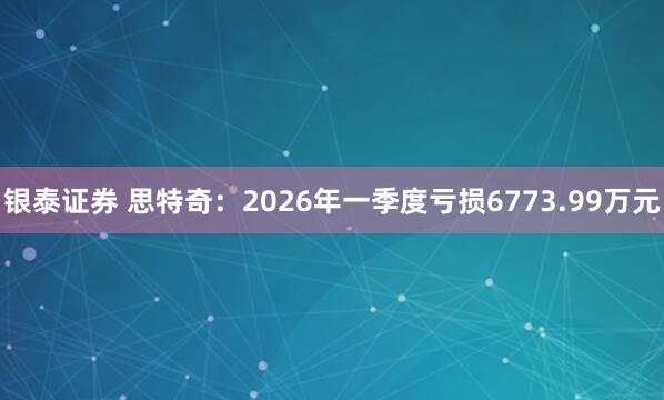 银泰证券 思特奇：2026年一季度亏损6773.99万元