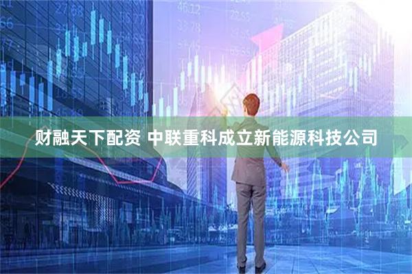 财融天下配资 中联重科成立新能源科技公司